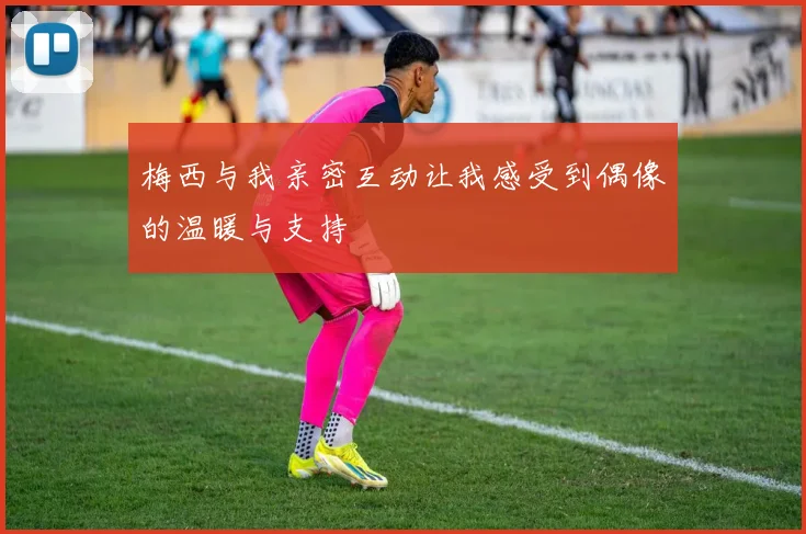 梅西与我亲密互动让我感受到偶像的温暖与支持