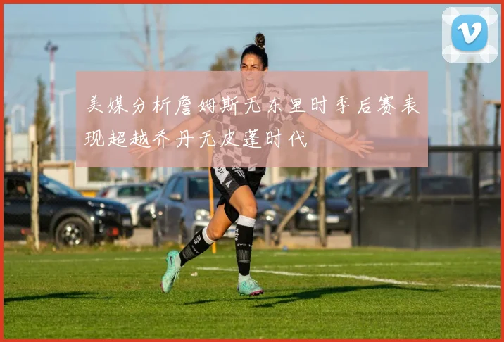 美媒分析詹姆斯无东里时季后赛表现超越乔丹无皮蓬时代