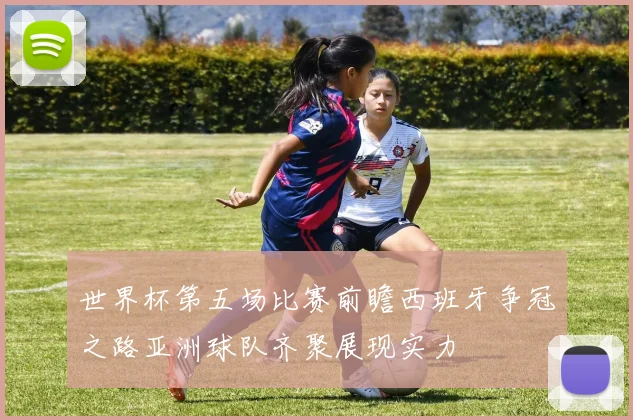 世界杯第五场比赛前瞻西班牙争冠之路亚洲球队齐聚展现实力