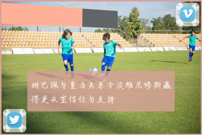 姆巴佩与皇马关系冷淡维尼修斯赢得更衣室信任与支持