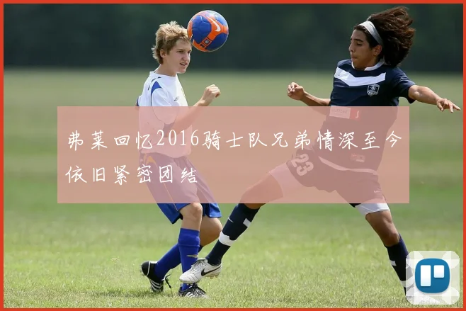 弗莱回忆2016骑士队兄弟情深至今依旧紧密团结
