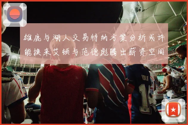雄鹿与湖人交易特纳方案分析或许能换来艾顿与范德彪腾出薪资空间