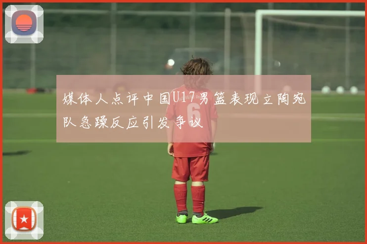 媒体人点评中国U17男篮表现立陶宛队急躁反应引发争议