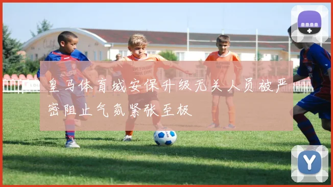 皇马体育城安保升级无关人员被严密阻止气氛紧张至极