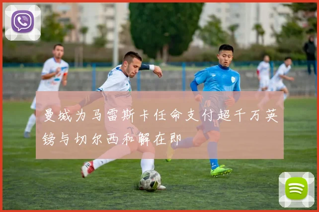 曼城为马雷斯卡任命支付超千万英镑与切尔西和解在即