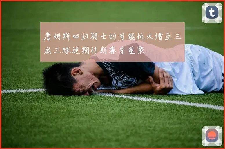 詹姆斯回归骑士的可能性大增至三成三球迷期待新赛季重聚