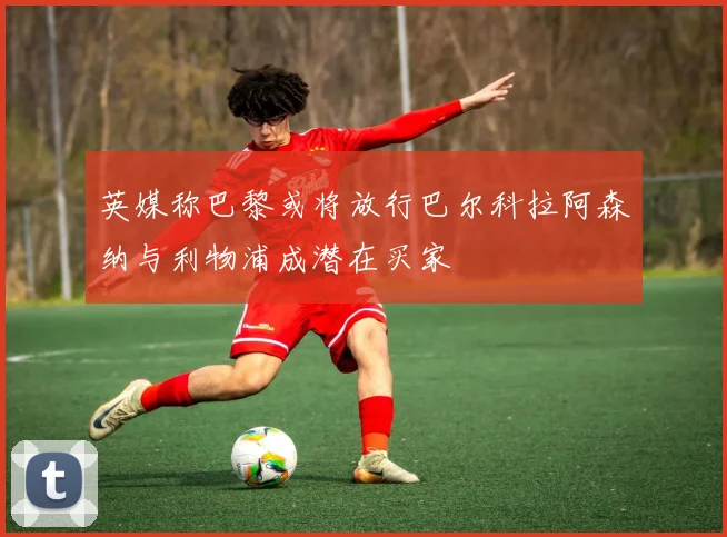 英媒称巴黎或将放行巴尔科拉阿森纳与利物浦成潜在买家