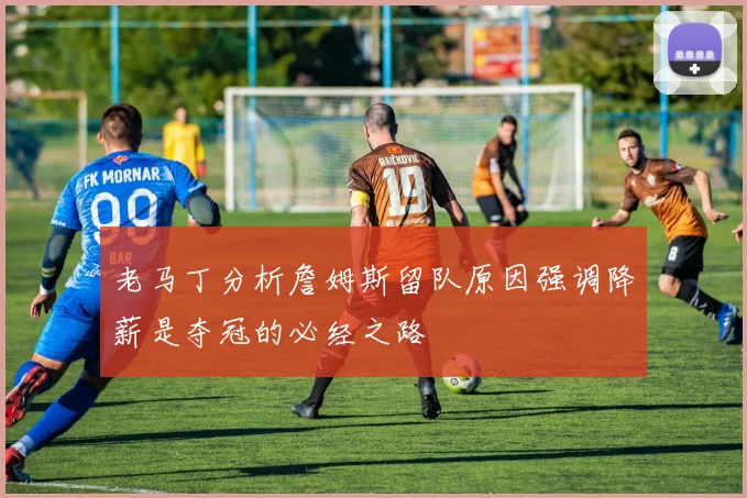 老马丁分析詹姆斯留队原因强调降薪是夺冠的必经之路