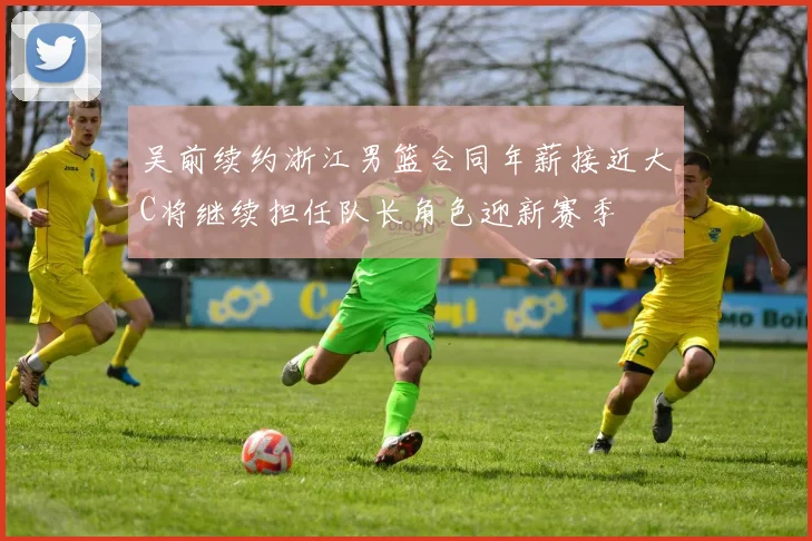 吴前续约浙江男篮合同年薪接近大C将继续担任队长角色迎新赛季